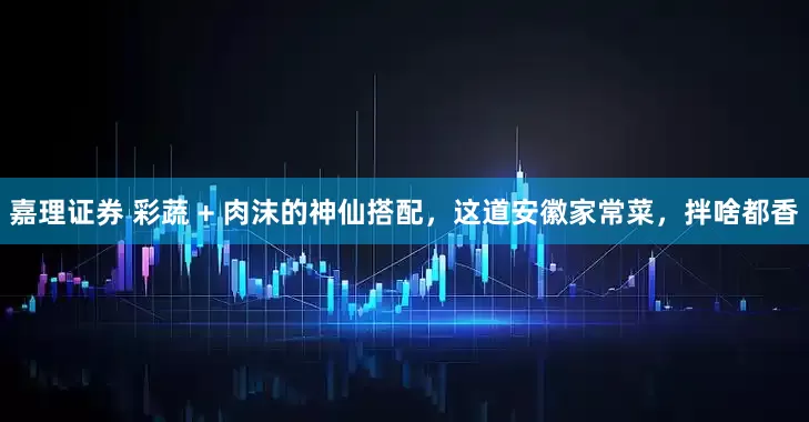嘉理证券 彩蔬 + 肉沫的神仙搭配，这道安徽家常菜，拌啥都香