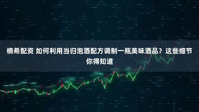 楠希配资 如何利用当归泡酒配方调制一瓶美味酒品？这些细节你得知道