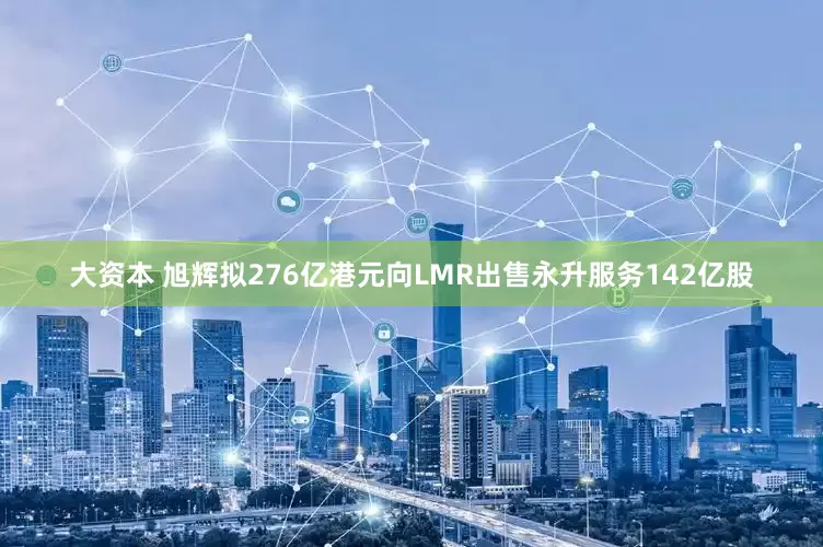 大资本 旭辉拟276亿港元向LMR出售永升服务142亿股