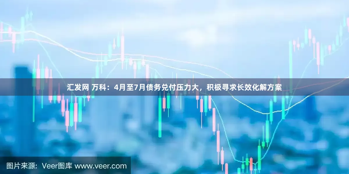 汇发网 万科：4月至7月债务兑付压力大，积极寻求长效化解方案